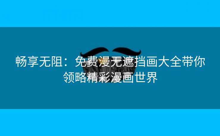 畅享无阻：免费漫无遮挡画大全带你领略精彩漫画世界