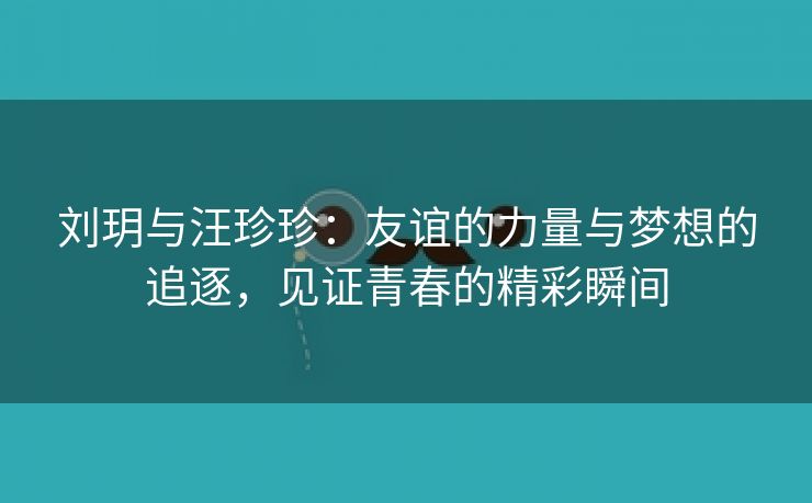 刘玥与汪珍珍：友谊的力量与梦想的追逐，见证青春的精彩瞬间