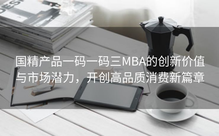 国精产品一码一码三MBA的创新价值与市场潜力，开创高品质消费新篇章