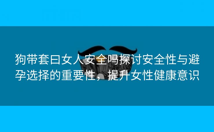 狗带套曰女人安全吗探讨安全性与避孕选择的重要性，提升女性健康意识