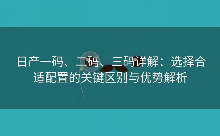 日产一码、二码、三码详解：选择合适配置的关键区别与优势解析