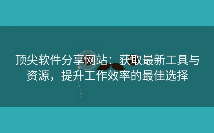 顶尖软件分享网站：获取最新工具与资源，提升工作效率的最佳选择