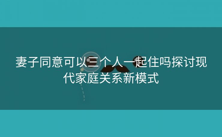 妻子同意可以三个人一起住吗探讨现代家庭关系新模式