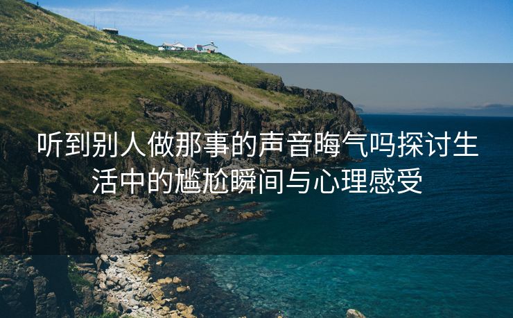 听到别人做那事的声音晦气吗探讨生活中的尴尬瞬间与心理感受