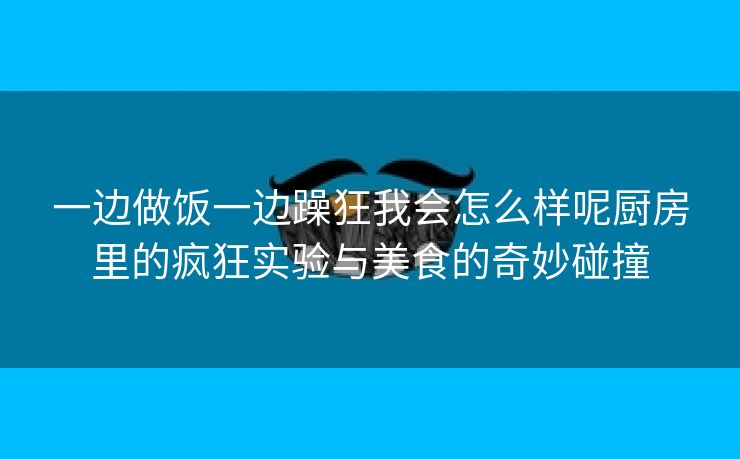 一边做饭一边躁狂我会怎么样呢厨房里的疯狂实验与美食的奇妙碰撞