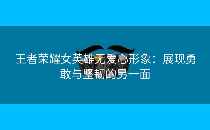 王者荣耀女英雄无爱心形象：展现勇敢与坚韧的另一面