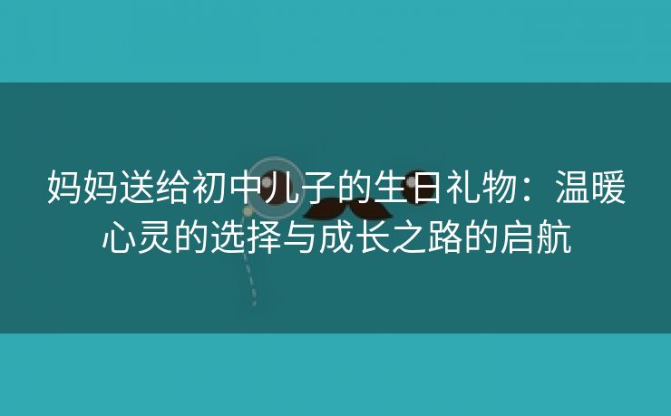 妈妈送给初中儿子的生日礼物：温暖心灵的选择与成长之路的启航