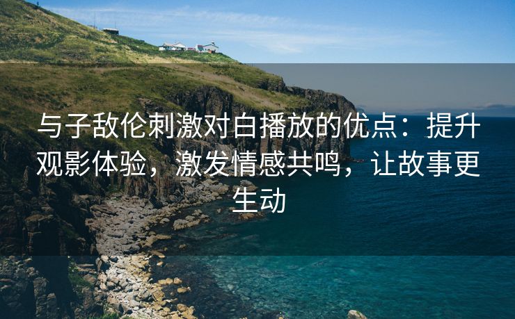 与子敌伦刺激对白播放的优点：提升观影体验，激发情感共鸣，让故事更生动