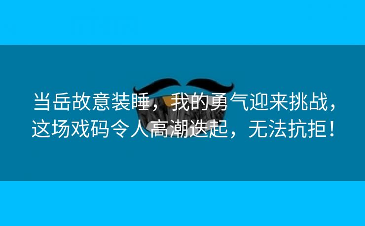 当岳故意装睡，我的勇气迎来挑战，这场戏码令人高潮迭起，无法抗拒！