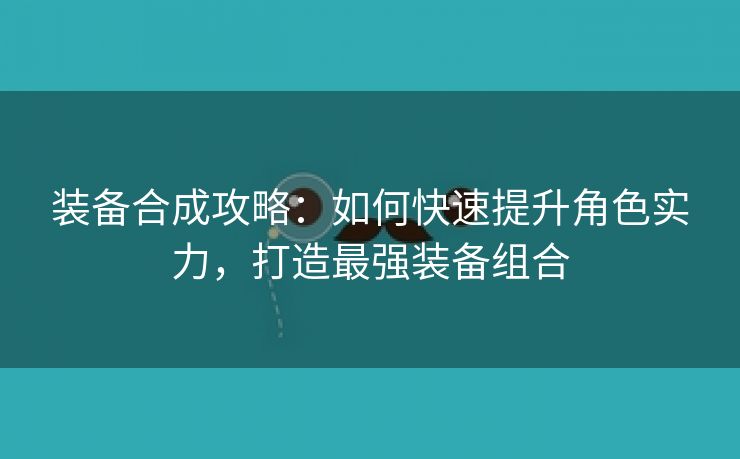 装备合成攻略：如何快速提升角色实力，打造最强装备组合