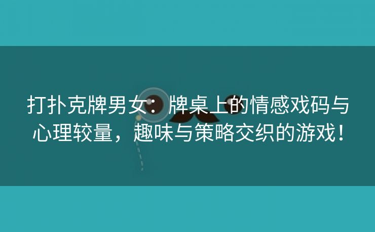 打扑克牌男女：牌桌上的情感戏码与心理较量，趣味与策略交织的游戏！