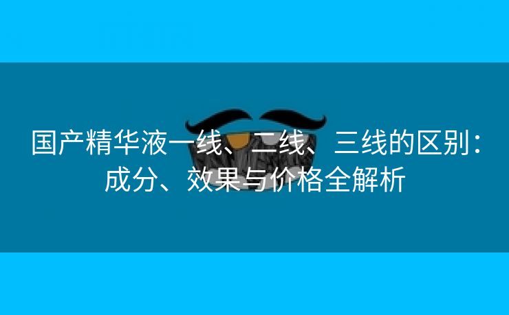 国产精华液一线、二线、三线的区别：成分、效果与价格全解析