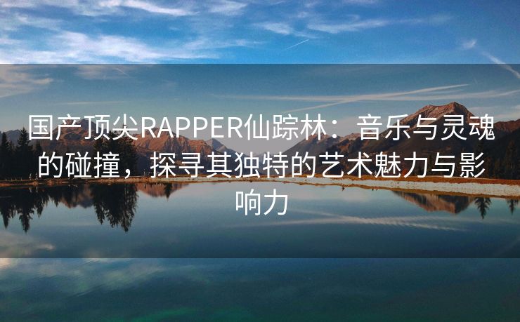 国产顶尖RAPPER仙踪林：音乐与灵魂的碰撞，探寻其独特的艺术魅力与影响力