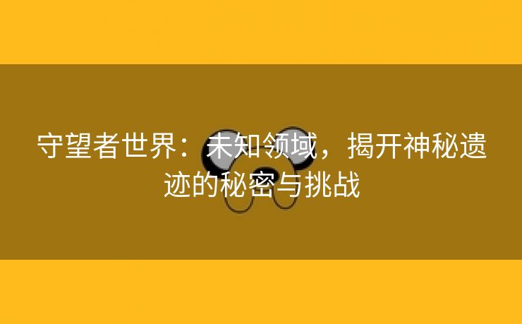 守望者世界：未知领域，揭开神秘遗迹的秘密与挑战