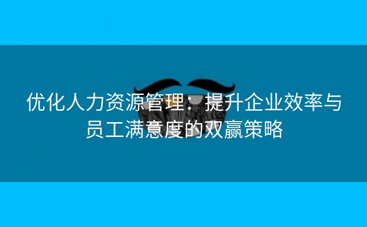 优化人力资源管理：提升企业效率与员工满意度的双赢策略