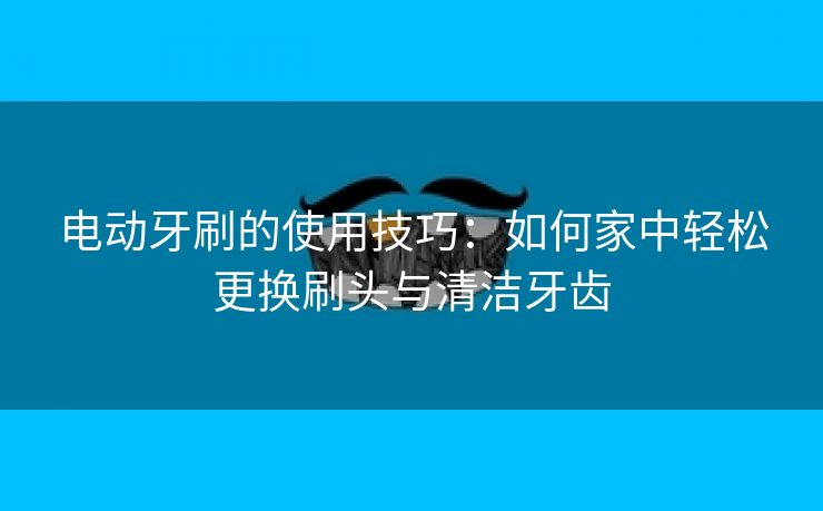 电动牙刷的使用技巧：如何家中轻松更换刷头与清洁牙齿