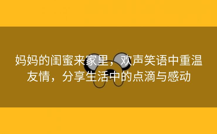 妈妈的闺蜜来家里，欢声笑语中重温友情，分享生活中的点滴与感动