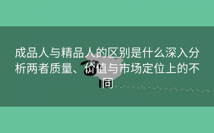 成品人与精品人的区别是什么深入分析两者质量、价值与市场定位上的不同