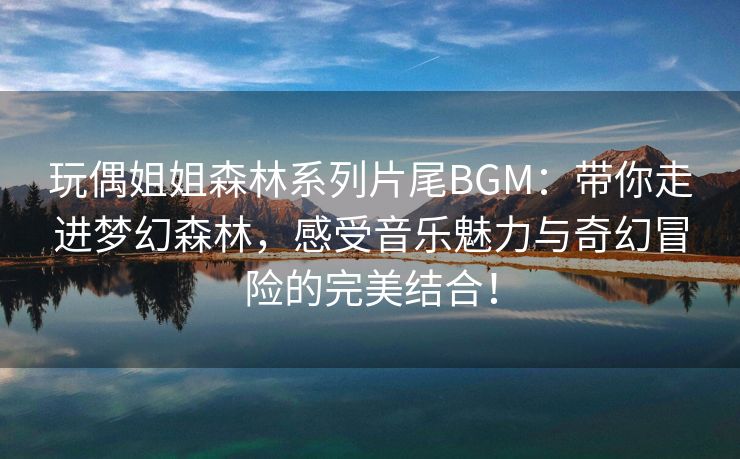 玩偶姐姐森林系列片尾BGM：带你走进梦幻森林，感受音乐魅力与奇幻冒险的完美结合！