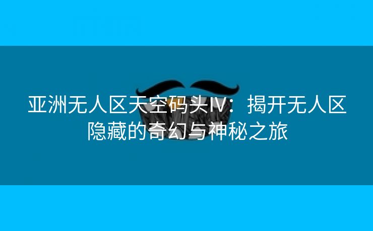 亚洲无人区天空码头IV：揭开无人区隐藏的奇幻与神秘之旅