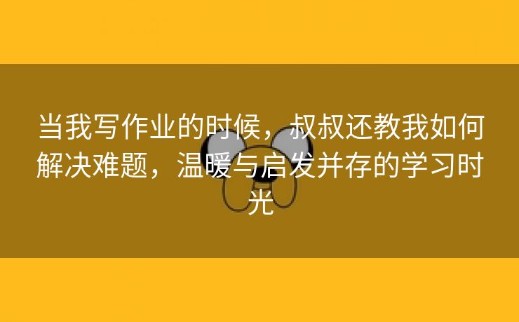 当我写作业的时候，叔叔还教我如何解决难题，温暖与启发并存的学习时光