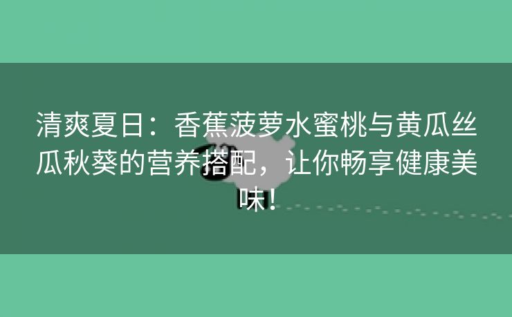 清爽夏日：香蕉菠萝水蜜桃与黄瓜丝瓜秋葵的营养搭配，让你畅享健康美味！