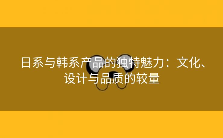 日系与韩系产品的独特魅力：文化、设计与品质的较量