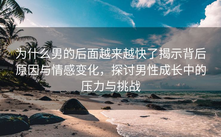 为什么男的后面越来越快了揭示背后原因与情感变化，探讨男性成长中的压力与挑战