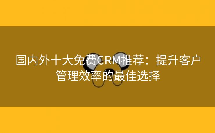 国内外十大免费CRM推荐：提升客户管理效率的最佳选择