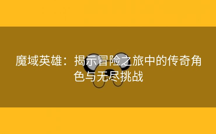 魔域英雄：揭示冒险之旅中的传奇角色与无尽挑战