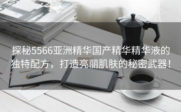 探秘5566亚洲精华国产精华精华液的独特配方，打造亮丽肌肤的秘密武器！