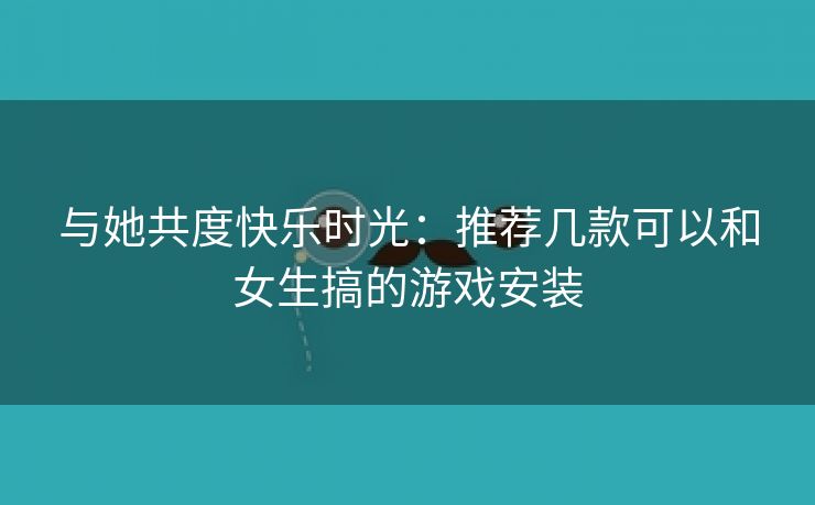 与她共度快乐时光：推荐几款可以和女生搞的游戏安装