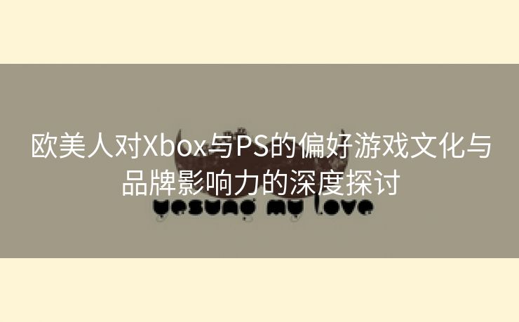 欧美人对Xbox与PS的偏好游戏文化与品牌影响力的深度探讨