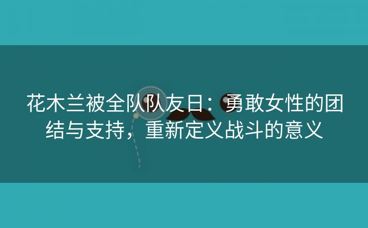 花木兰被全队队友日：勇敢女性的团结与支持，重新定义战斗的意义