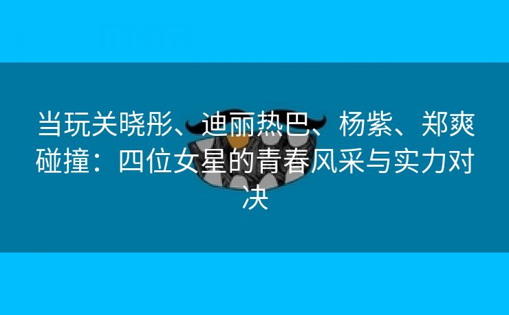 当玩关晓彤、迪丽热巴、杨紫、郑爽碰撞：四位女星的青春风采与实力对决