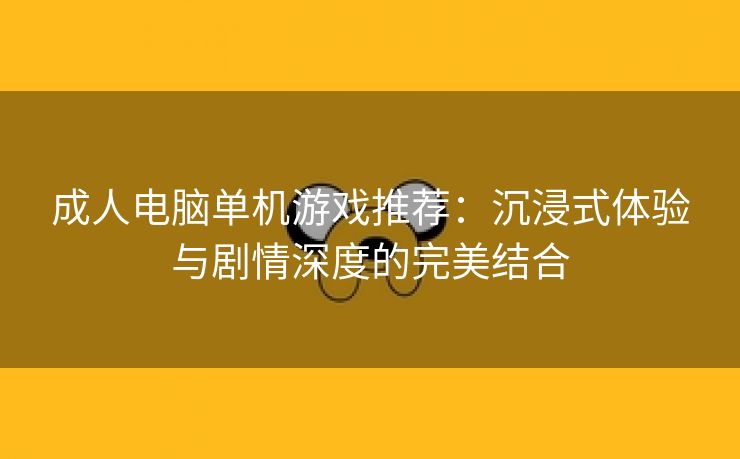 成人电脑单机游戏推荐：沉浸式体验与剧情深度的完美结合