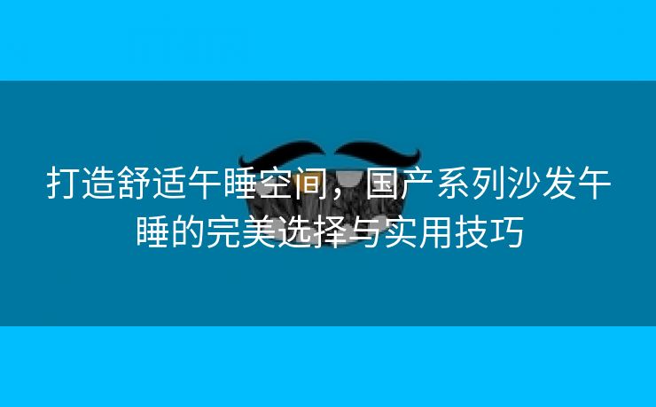 打造舒适午睡空间，国产系列沙发午睡的完美选择与实用技巧