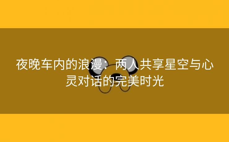 夜晚车内的浪漫：两人共享星空与心灵对话的完美时光