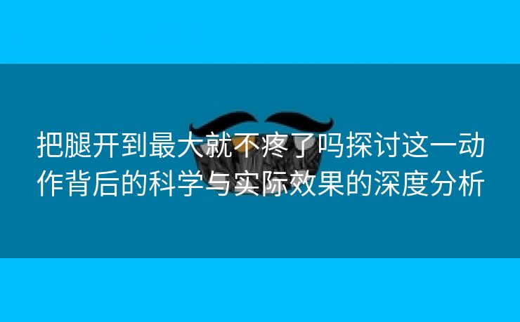 把腿开到最大就不疼了吗探讨这一动作背后的科学与实际效果的深度分析