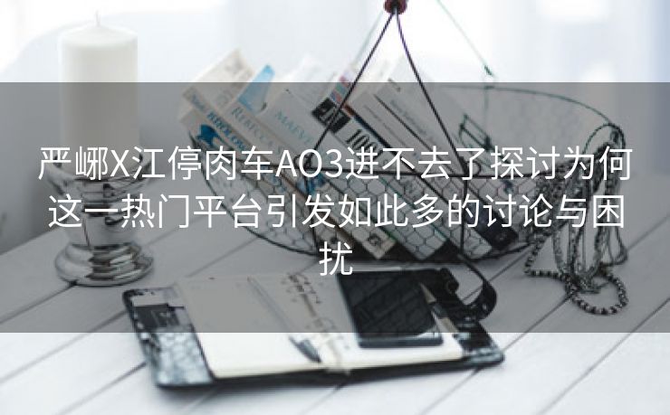 严峫X江停肉车AO3进不去了探讨为何这一热门平台引发如此多的讨论与困扰