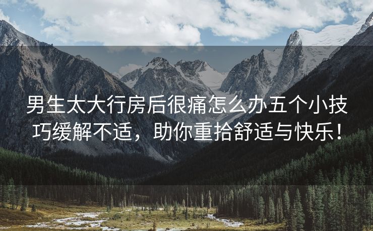 男生太大行房后很痛怎么办五个小技巧缓解不适，助你重拾舒适与快乐！