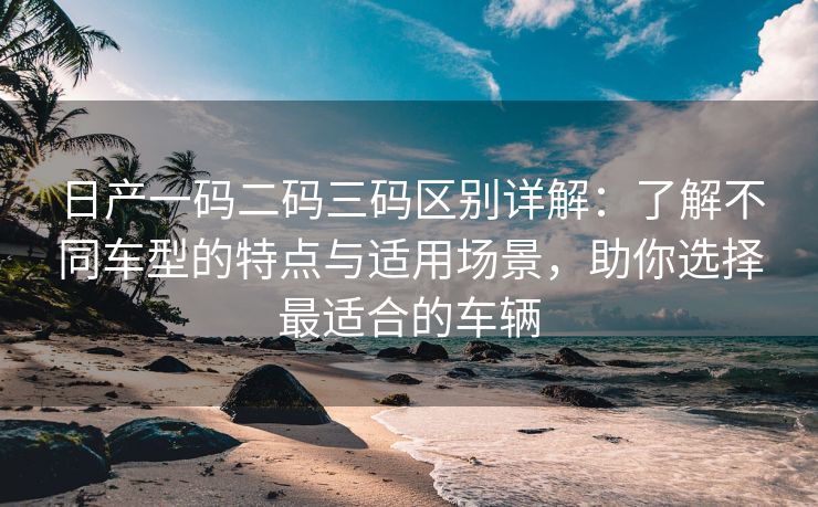 日产一码二码三码区别详解：了解不同车型的特点与适用场景，助你选择最适合的车辆