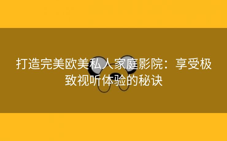 打造完美欧美私人家庭影院：享受极致视听体验的秘诀