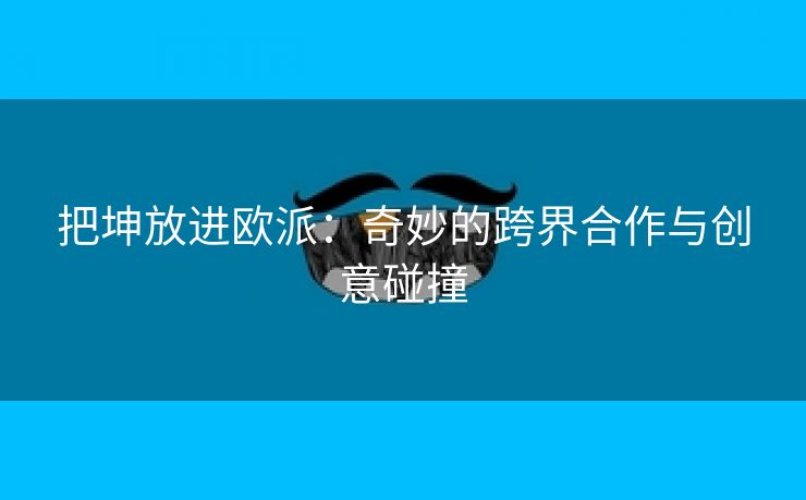 把坤放进欧派：奇妙的跨界合作与创意碰撞