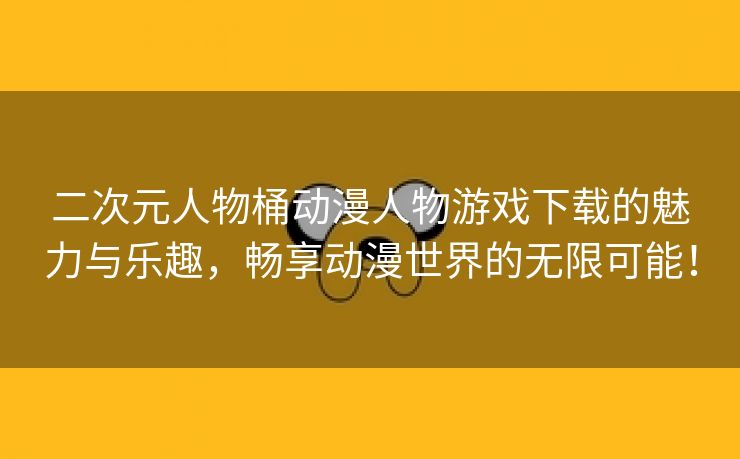 二次元人物桶动漫人物游戏下载的魅力与乐趣，畅享动漫世界的无限可能！