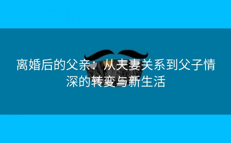 离婚后的父亲：从夫妻关系到父子情深的转变与新生活