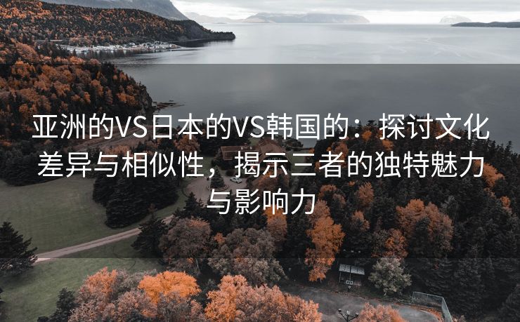 亚洲的VS日本的VS韩国的：探讨文化差异与相似性，揭示三者的独特魅力与影响力