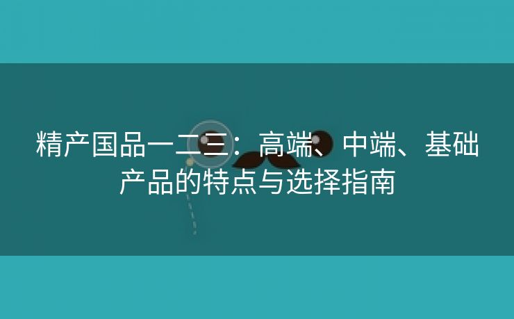 精产国品一二三：高端、中端、基础产品的特点与选择指南