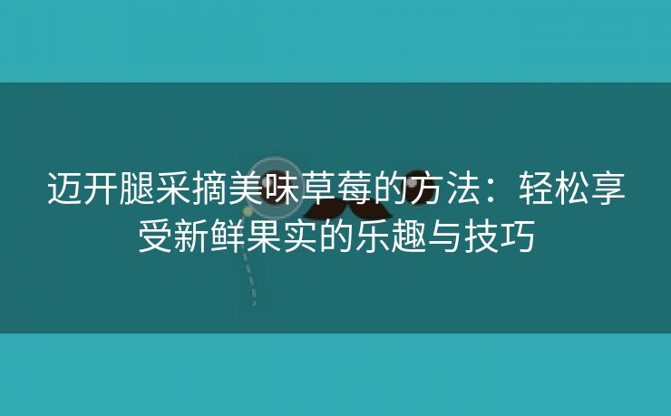 迈开腿采摘美味草莓的方法：轻松享受新鲜果实的乐趣与技巧