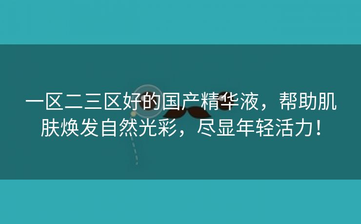 一区二三区好的国产精华液，帮助肌肤焕发自然光彩，尽显年轻活力！